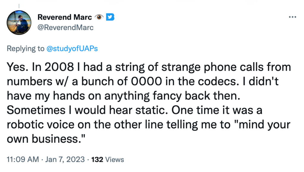 Yes. In 2008 I had a string of strange phone calls from numbers w/ a bunch of 0000 in the codecs. I didn't have my hands on anything fancy back then. Sometimes I would hear static. One time it was a robotic voice on the other line telling me to "mind your own business."