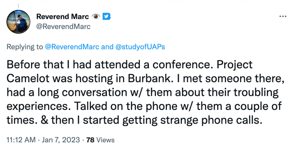 Before that I had attended a conference. Project Camelot was hosting in Burbank. I met someone there, had a long conversation w/ them about their troubling experiences. Talked on the phone w/ them a couple of times. & then I started getting strange phone calls.